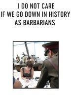 I DO NOT CARE IF WE GO DOWN IN HISTORY AS BARBARIANS